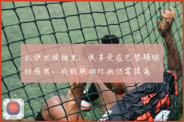 扎伊尔埃梅里：很享受在巴黎踢球的感觉，我的跑动对抗仍需提高