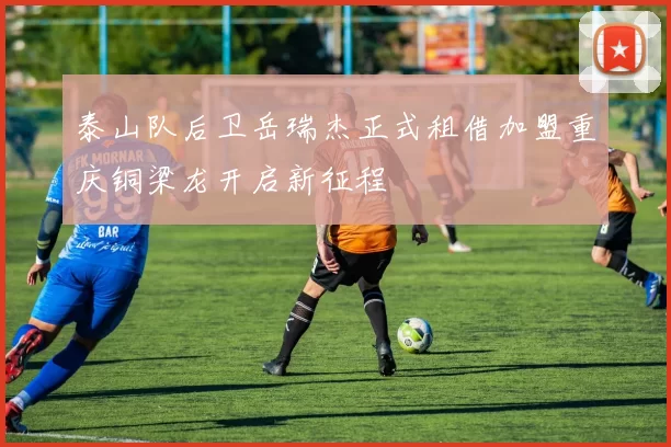 泰山队后卫岳瑞杰正式租借加盟重庆铜梁龙开启新征程
