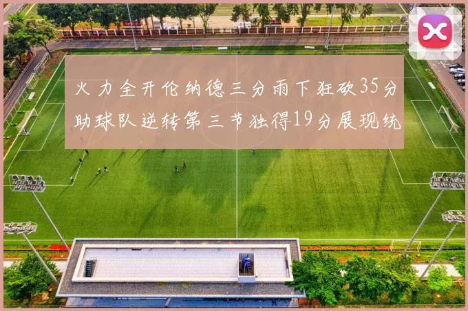 火力全开伦纳德三分雨下狂砍35分助球队逆转第三节独得19分展现统治力