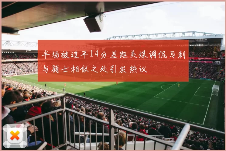 半场被追平14分差距美媒调侃马刺与骑士相似之处引发热议