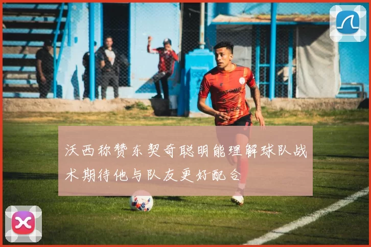 沃西称赞东契奇聪明能理解球队战术期待他与队友更好配合