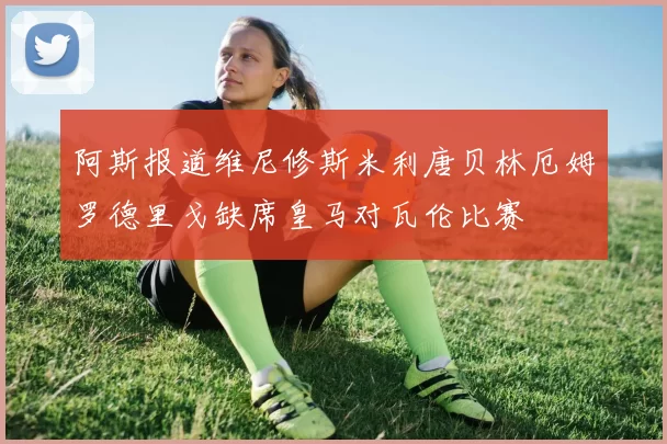 阿斯报道维尼修斯米利唐贝林厄姆罗德里戈缺席皇马对瓦伦比赛