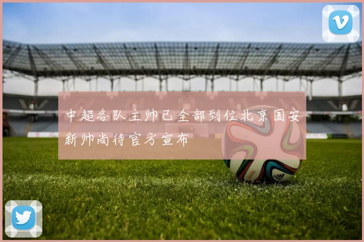 中超各队主帅已全部到位北京国安新帅尚待官方宣布