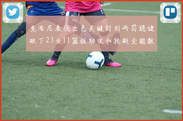 克洛尼表现出色关键时刻两罚稳健砍下23分11篮板助攻和抢断全能数据