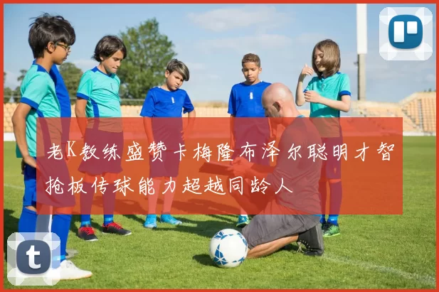 老K教练盛赞卡梅隆布泽尔聪明才智抢板传球能力超越同龄人