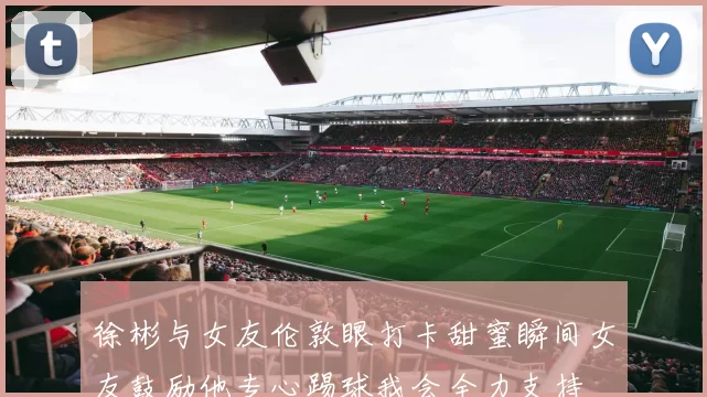 徐彬与女友伦敦眼打卡甜蜜瞬间女友鼓励他专心踢球我会全力支持