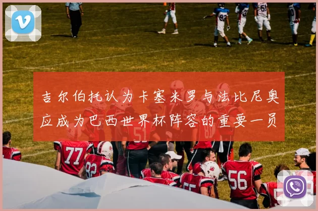 吉尔伯托认为卡塞米罗与法比尼奥应成为巴西世界杯阵容的重要一员