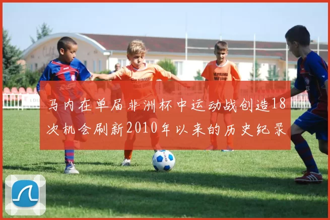 马内在单届非洲杯中运动战创造18次机会刷新2010年以来的历史纪录