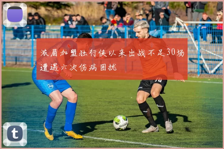 浓眉加盟独行侠以来出战不足30场遭遇六次伤病困扰