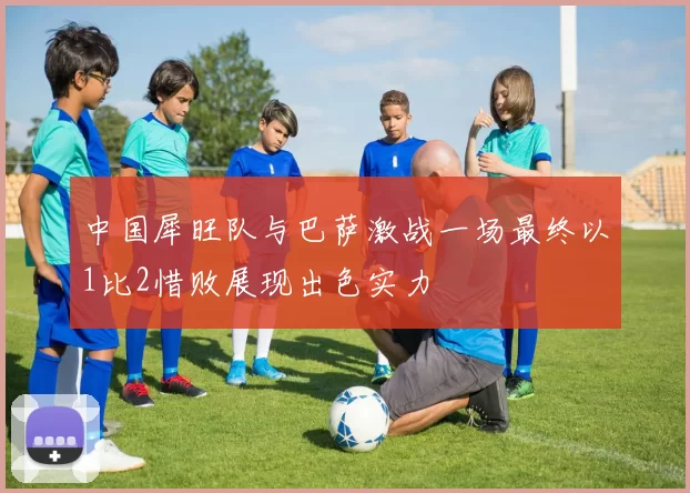 中国犀旺队与巴萨激战一场最终以1比2惜败展现出色实力