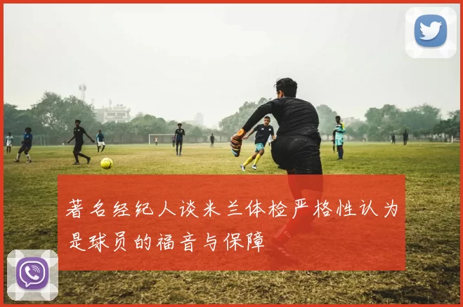 著名经纪人谈米兰体检严格性认为是球员的福音与保障